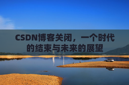 CSDN博客关闭，一个时代的结束与未来的展望